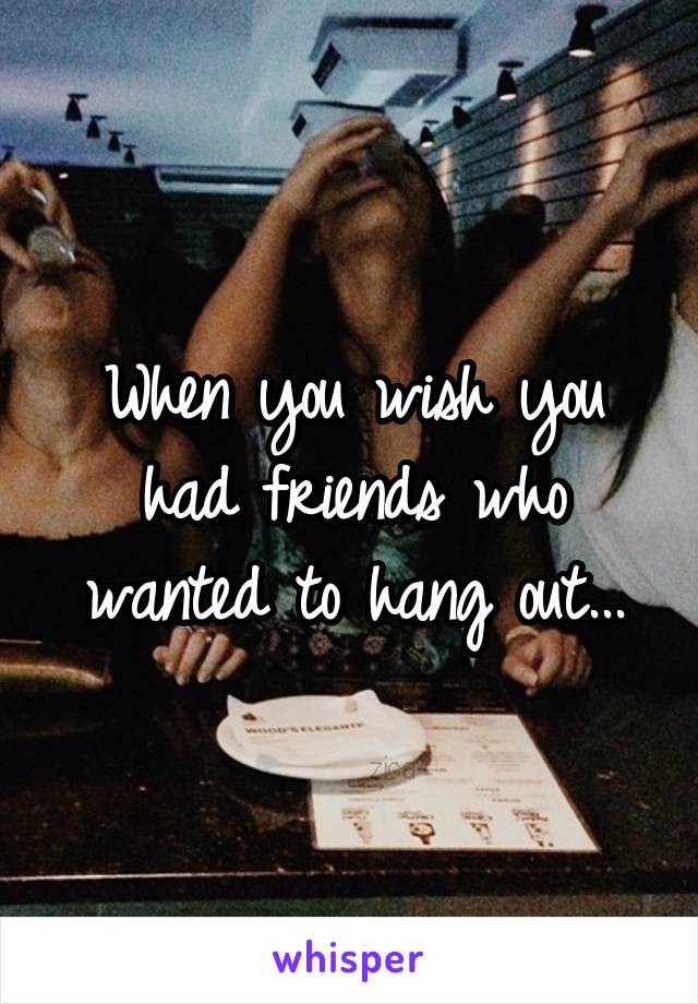 When you wish you had friends who wanted to hang out...