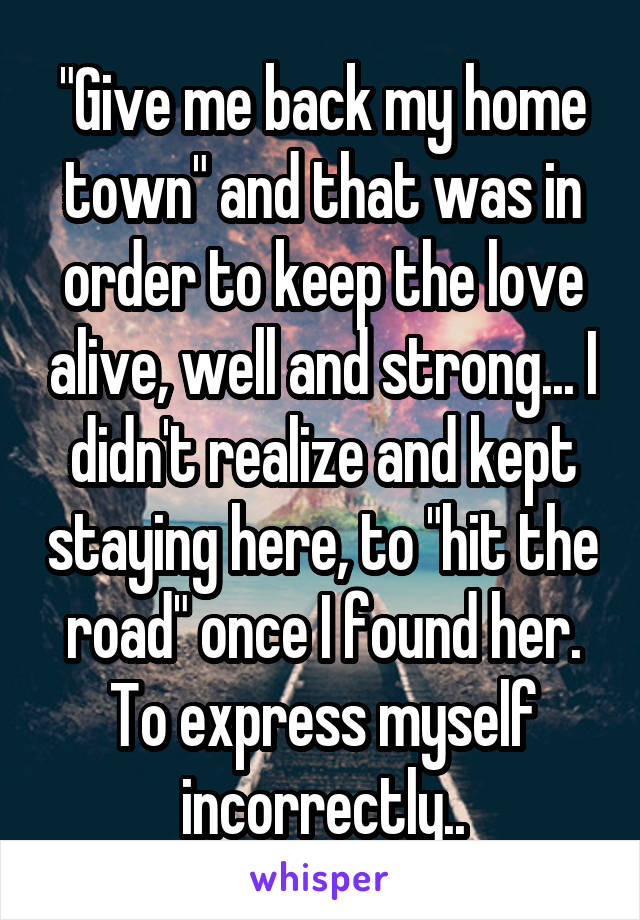 "Give me back my home town" and that was in order to keep the love alive, well and strong... I didn't realize and kept staying here, to "hit the road" once I found her. To express myself incorrectly..