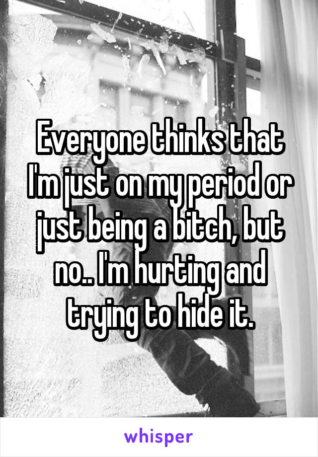 Everyone thinks that I'm just on my period or just being a bitch, but no.. I'm hurting and trying to hide it.