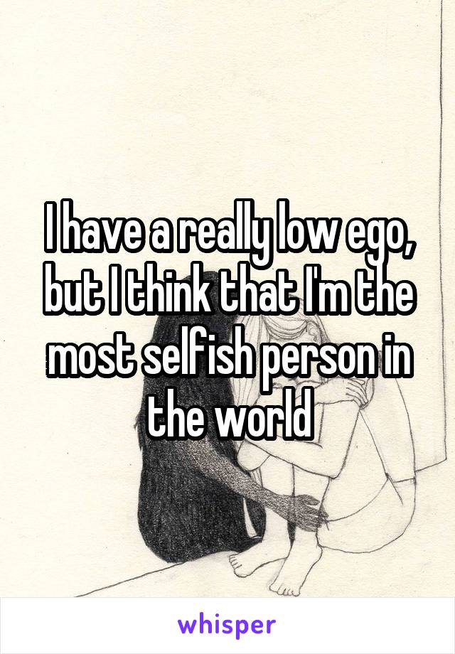I have a really low ego, but I think that I'm the most selfish person in the world