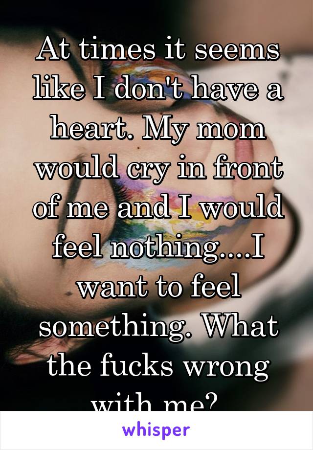 At times it seems like I don't have a heart. My mom would cry in front of me and I would feel nothing....I want to feel something. What the fucks wrong with me? 