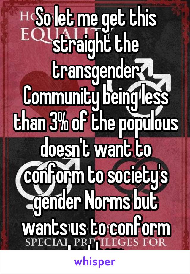 So let me get this straight the transgender Community being less than 3% of the populous doesn't want to conform to society's gender Norms but wants us to conform to them