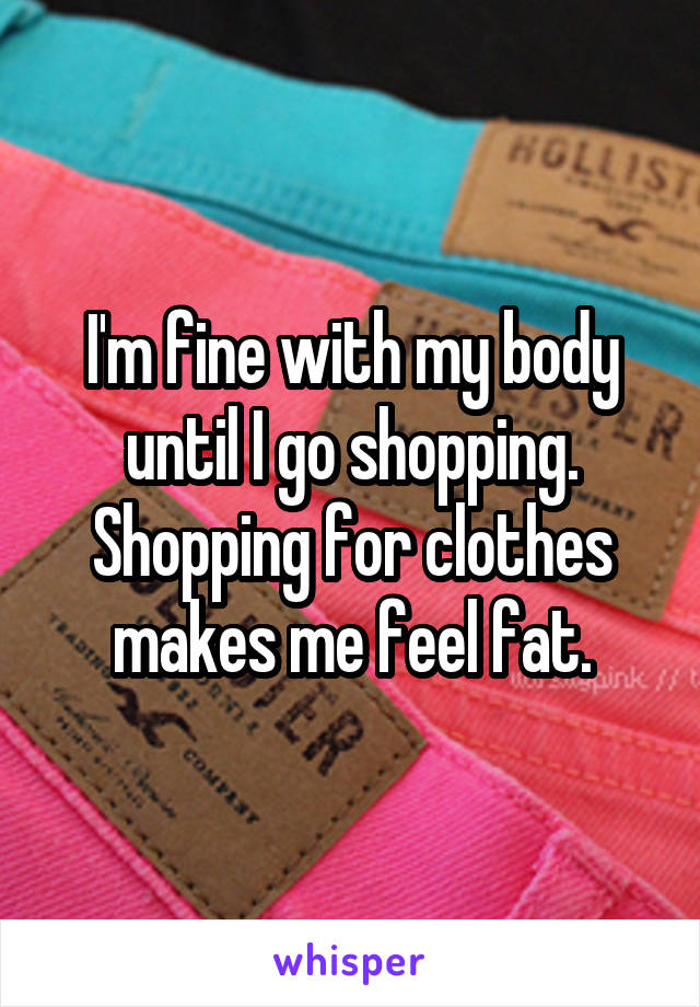 I'm fine with my body until I go shopping. Shopping for clothes makes me feel fat.