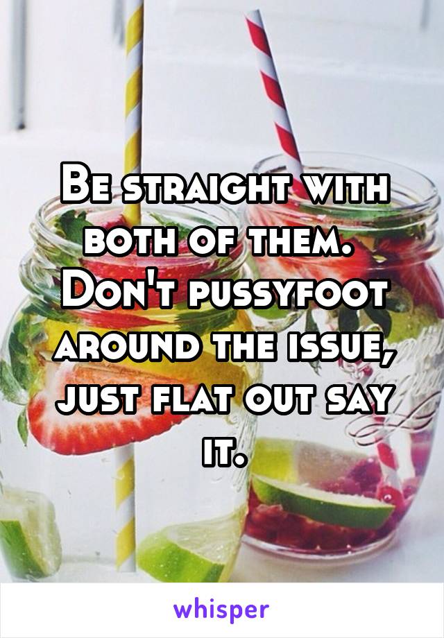 Be straight with both of them.  Don't pussyfoot around the issue, just flat out say it.