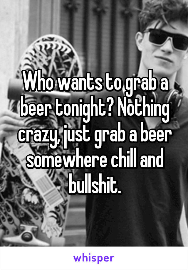 Who wants to grab a beer tonight? Nothing crazy, just grab a beer somewhere chill and bullshit.