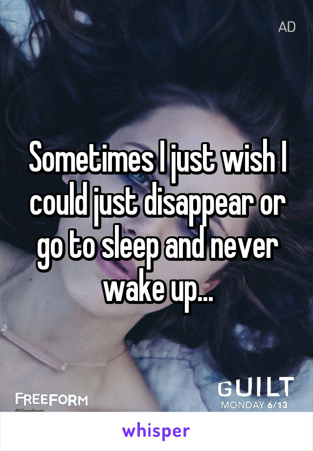 Sometimes I just wish I could just disappear or go to sleep and never wake up...