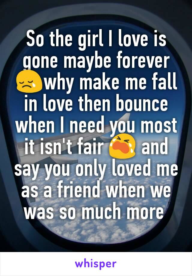 So the girl I love is gone maybe forever 😢why make me fall in love then bounce when I need you most it isn't fair 😭 and say you only loved me as a friend when we was so much more 