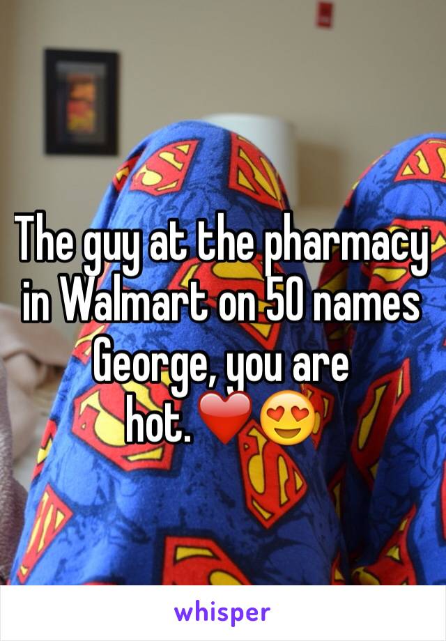 The guy at the pharmacy in Walmart on 50 names George, you are hot.❤️😍