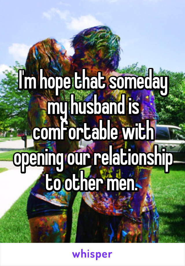 I'm hope that someday my husband is comfortable with opening our relationship to other men. 