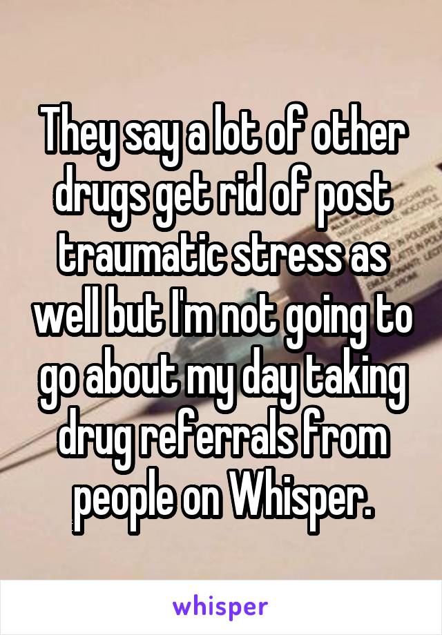 They say a lot of other drugs get rid of post traumatic stress as well but I'm not going to go about my day taking drug referrals from people on Whisper.
