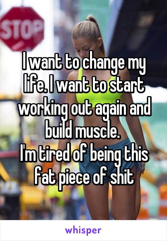 I want to change my life. I want to start working out again and build muscle. 
I'm tired of being this fat piece of shit
