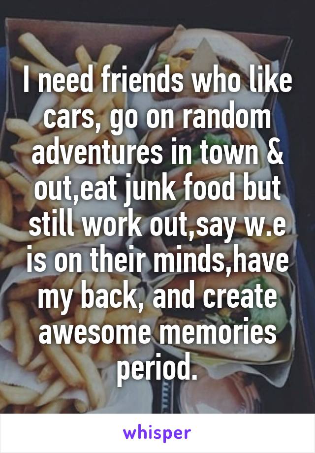 I need friends who like cars, go on random adventures in town & out,eat junk food but still work out,say w.e is on their minds,have my back, and create awesome memories period.