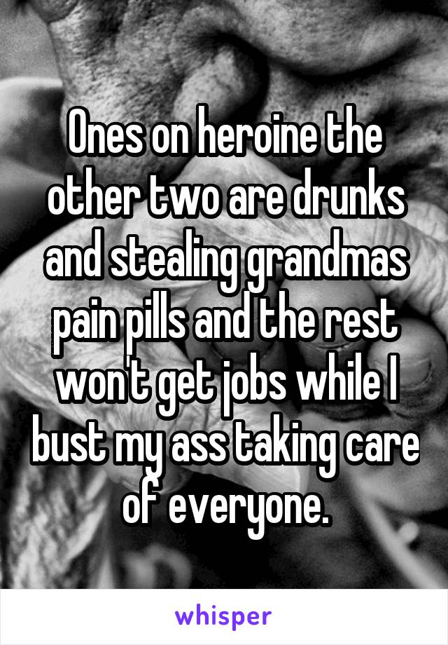 Ones on heroine the other two are drunks and stealing grandmas pain pills and the rest won't get jobs while I bust my ass taking care of everyone.