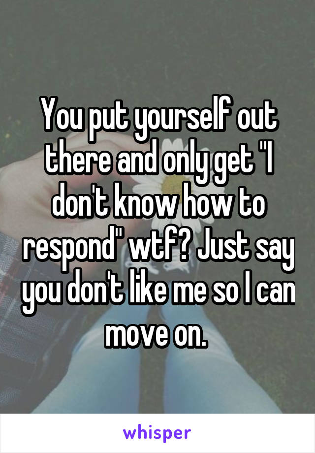 You put yourself out there and only get "I don't know how to respond" wtf? Just say you don't like me so I can move on. 