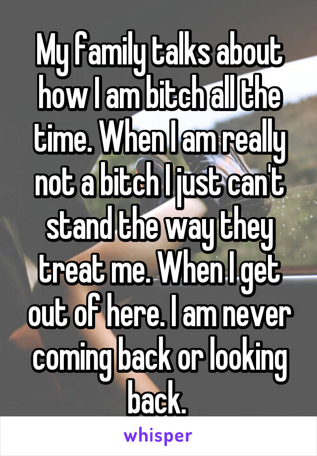 My family talks about how I am bitch all the time. When I am really not a bitch I just can't stand the way they treat me. When I get out of here. I am never coming back or looking back. 