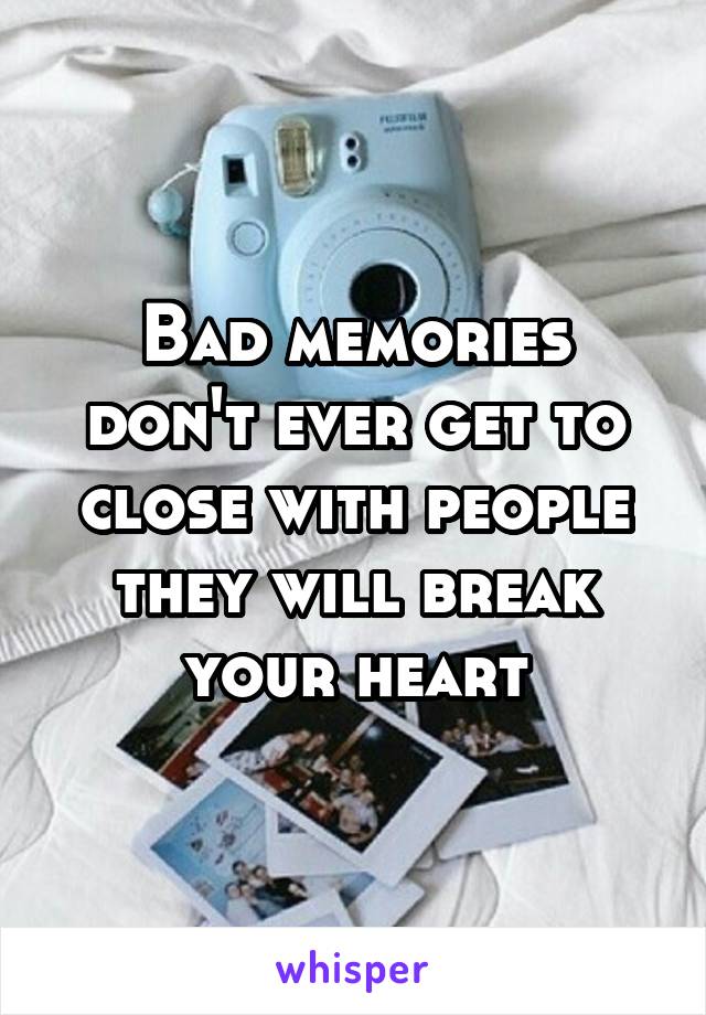 Bad memories don't ever get to close with people they will break your heart