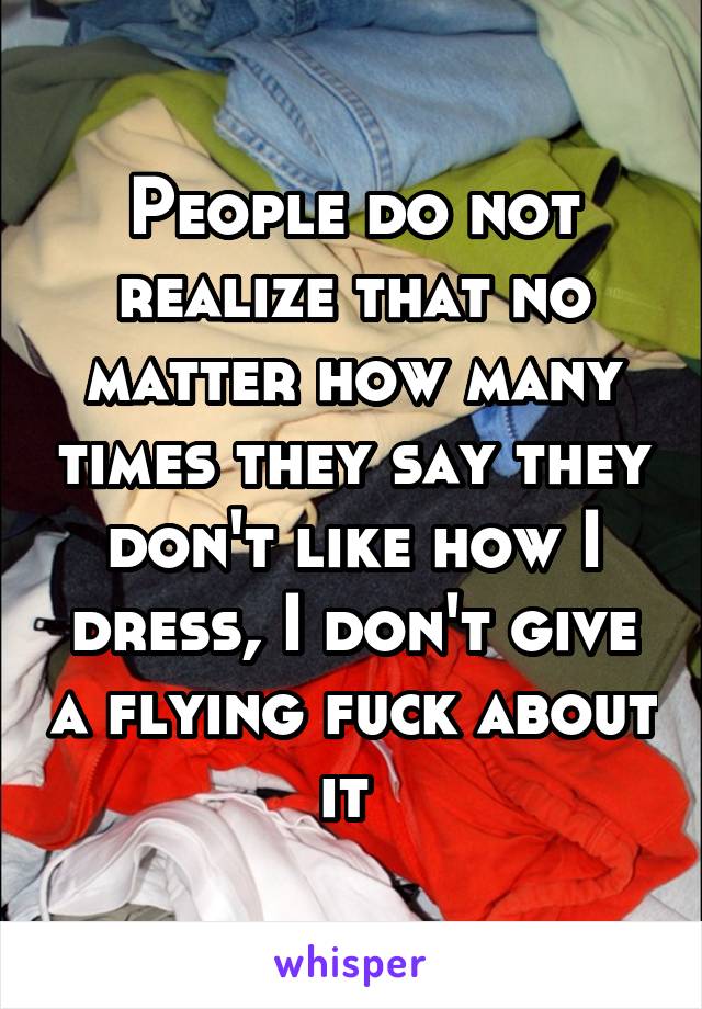 People do not realize that no matter how many times they say they don't like how I dress, I don't give a flying fuck about it 