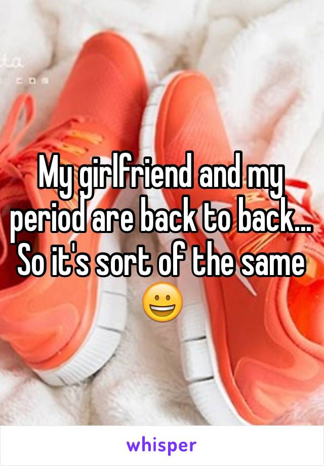 My girlfriend and my period are back to back... So it's sort of the same 😀