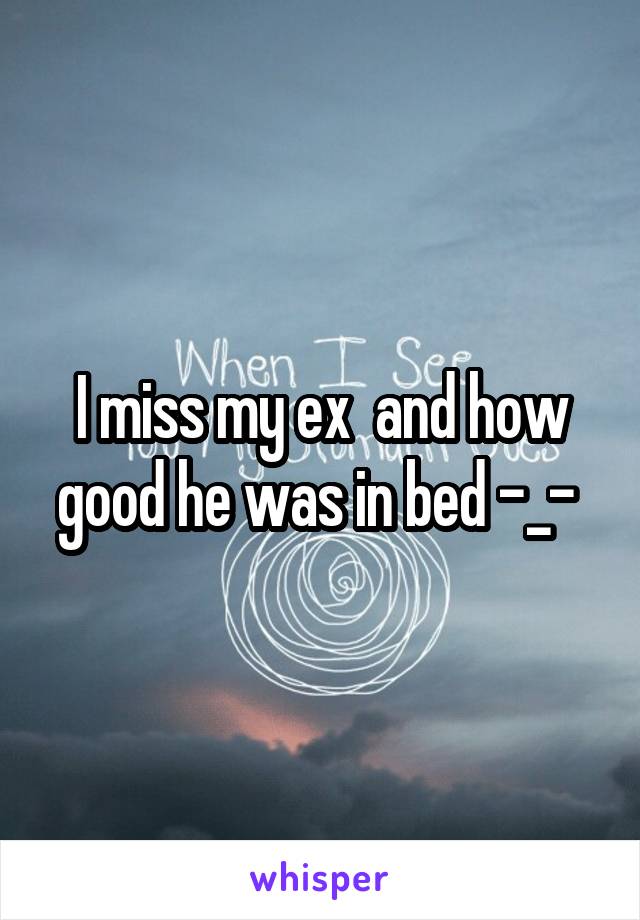 I miss my ex  and how good he was in bed -_- 