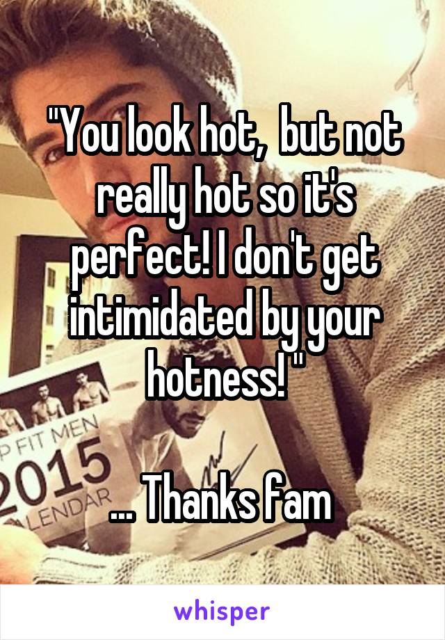 "You look hot,  but not really hot so it's perfect! I don't get intimidated by your hotness! "

... Thanks fam 