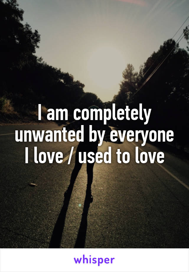 I am completely unwanted by everyone I love / used to love