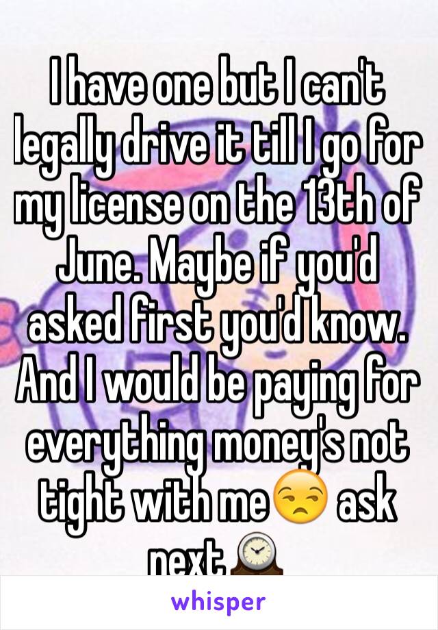 I have one but I can't legally drive it till I go for my license on the 13th of June. Maybe if you'd asked first you'd know. And I would be paying for everything money's not tight with me😒 ask next🕰
