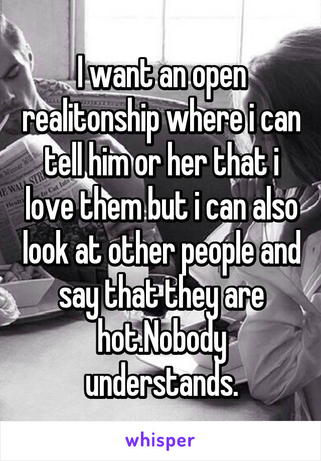 I want an open realitonship where i can tell him or her that i love them but i can also look at other people and say that they are hot.Nobody understands.