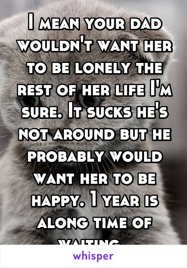 I mean your dad wouldn't want her to be lonely the rest of her life I'm sure. It sucks he's not around but he probably would want her to be happy. 1 year is along time of waiting..