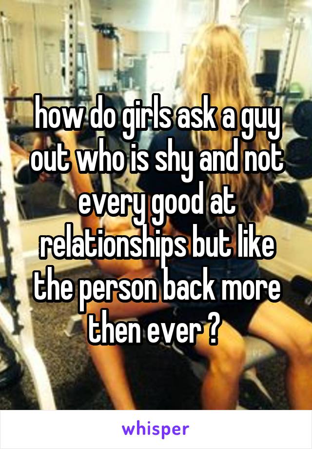 how do girls ask a guy out who is shy and not every good at relationships but like the person back more then ever ? 