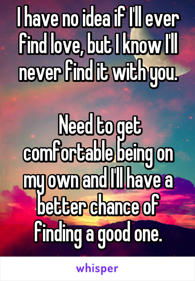 I have no idea if I'll ever find love, but I know I'll never find it with you.

 Need to get comfortable being on my own and I'll have a better chance of finding a good one.
