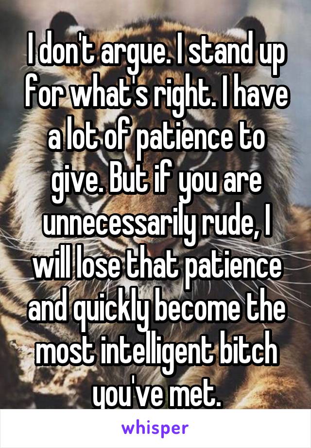 I don't argue. I stand up for what's right. I have a lot of patience to give. But if you are unnecessarily rude, I will lose that patience and quickly become the most intelligent bitch you've met.