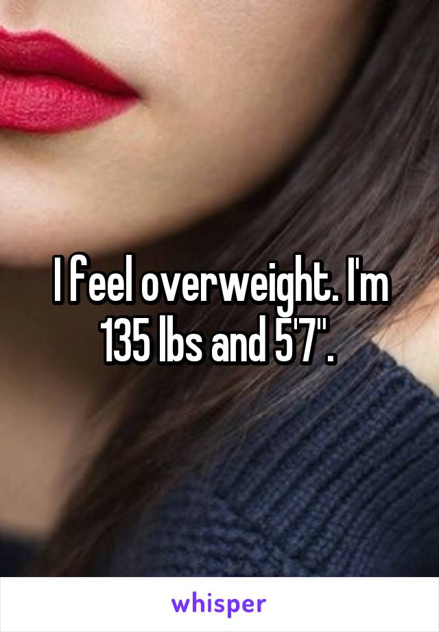I feel overweight. I'm 135 lbs and 5'7". 