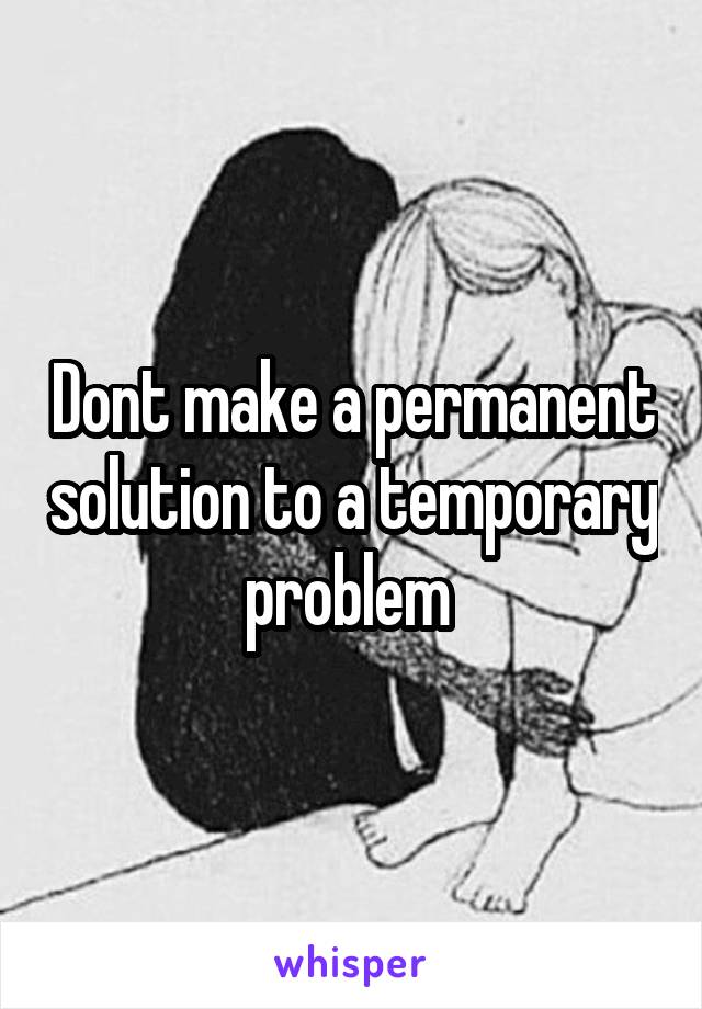 Dont make a permanent solution to a temporary problem 