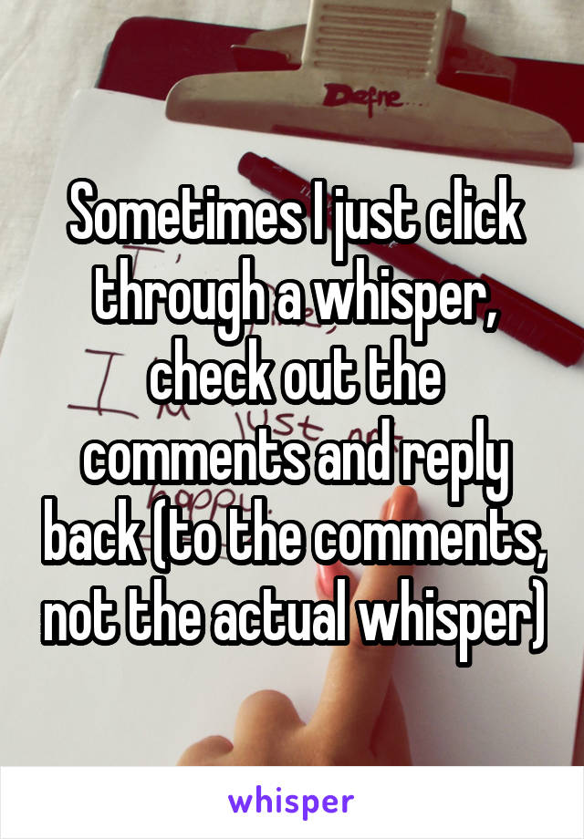 Sometimes I just click through a whisper, check out the comments and reply back (to the comments, not the actual whisper)