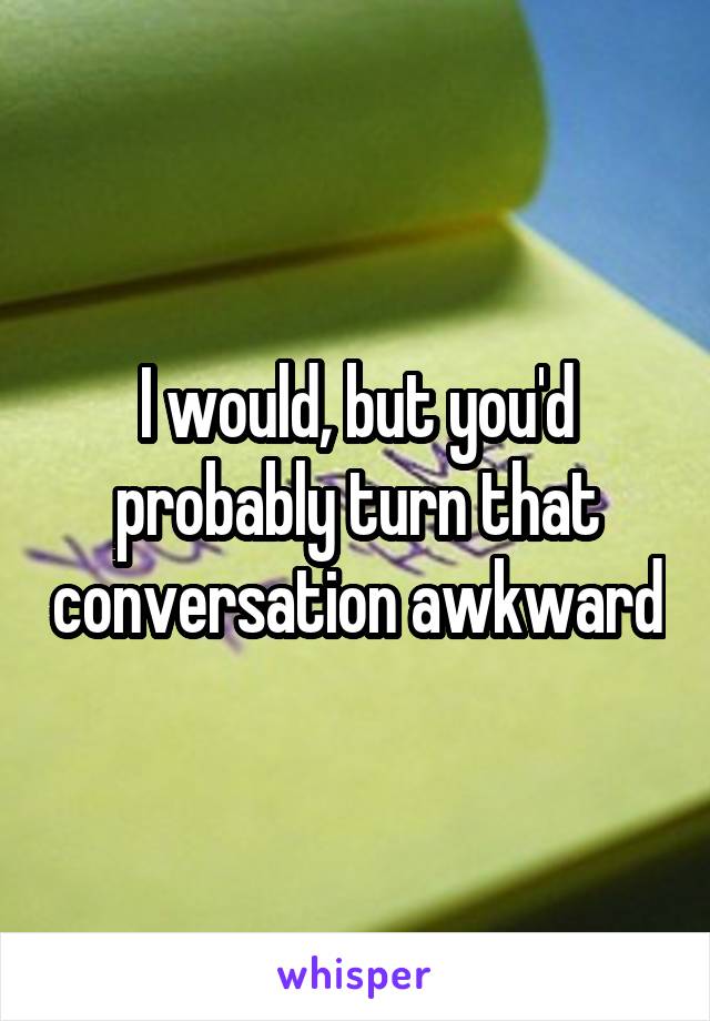 I would, but you'd probably turn that conversation awkward