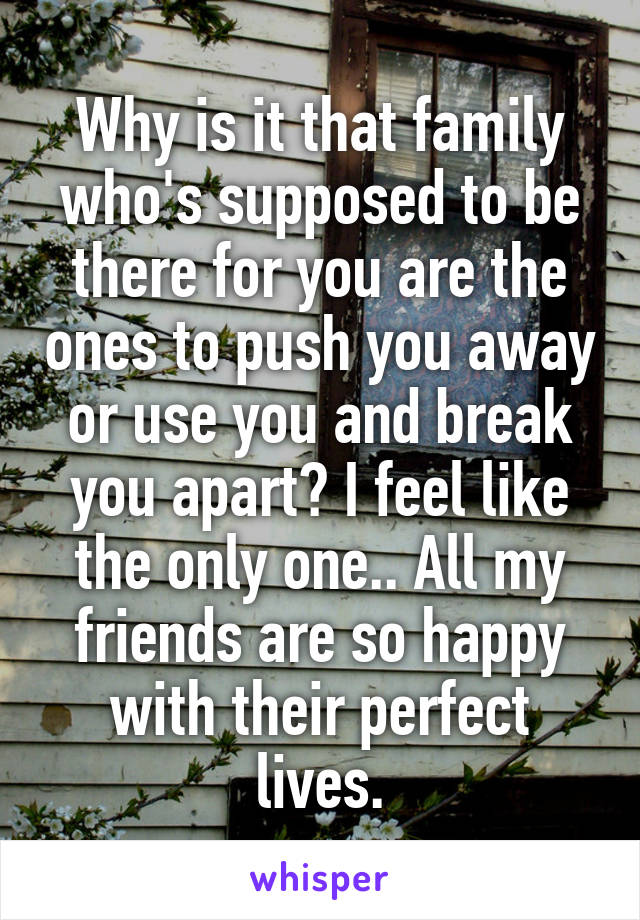 Why is it that family who's supposed to be there for you are the ones to push you away or use you and break you apart? I feel like the only one.. All my friends are so happy with their perfect lives.