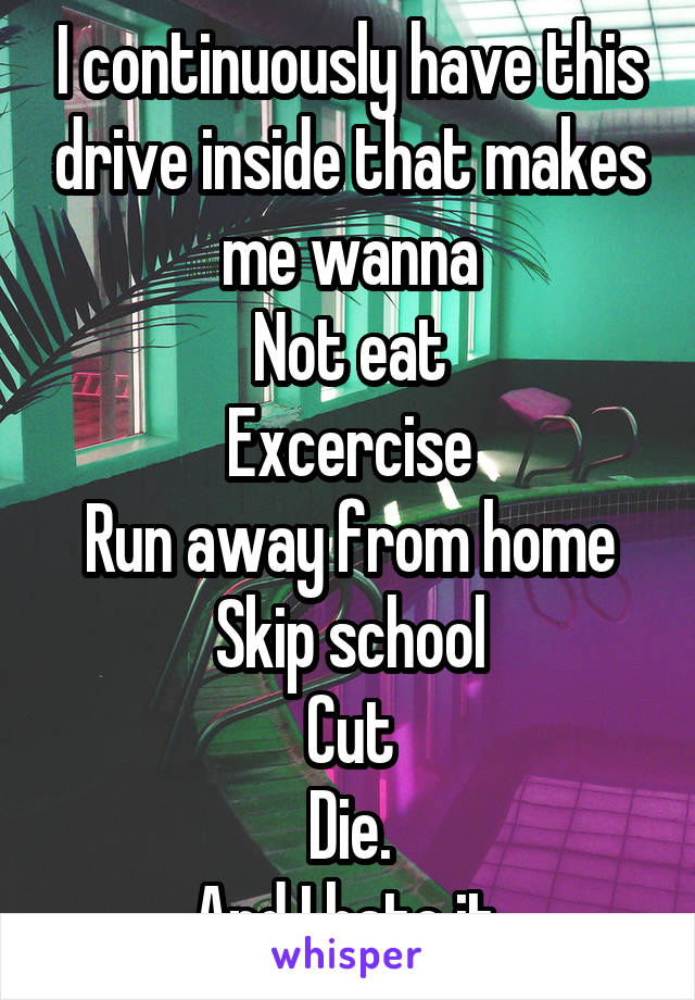 I continuously have this drive inside that makes me wanna
Not eat
Excercise
Run away from home
Skip school
Cut
Die.
And I hate it.