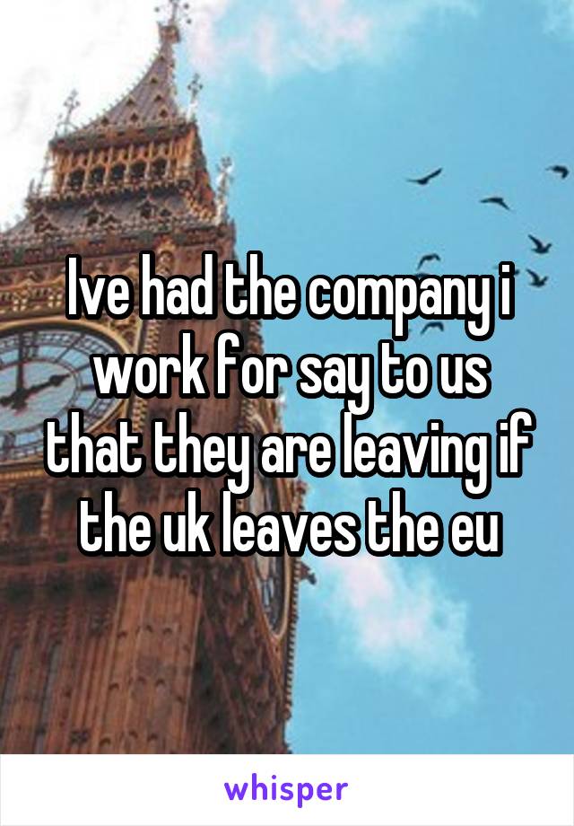 Ive had the company i work for say to us that they are leaving if the uk leaves the eu