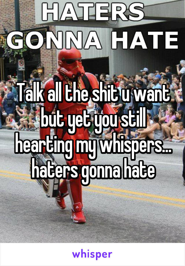 Talk all the shit u want but yet you still hearting my whispers... haters gonna hate