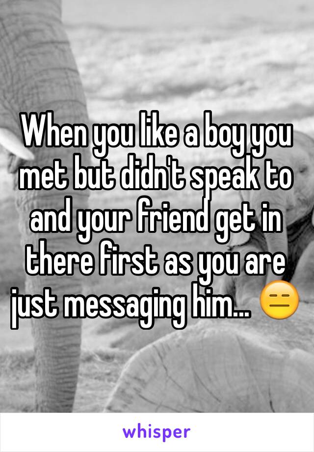 When you like a boy you met but didn't speak to and your friend get in there first as you are just messaging him... 😑