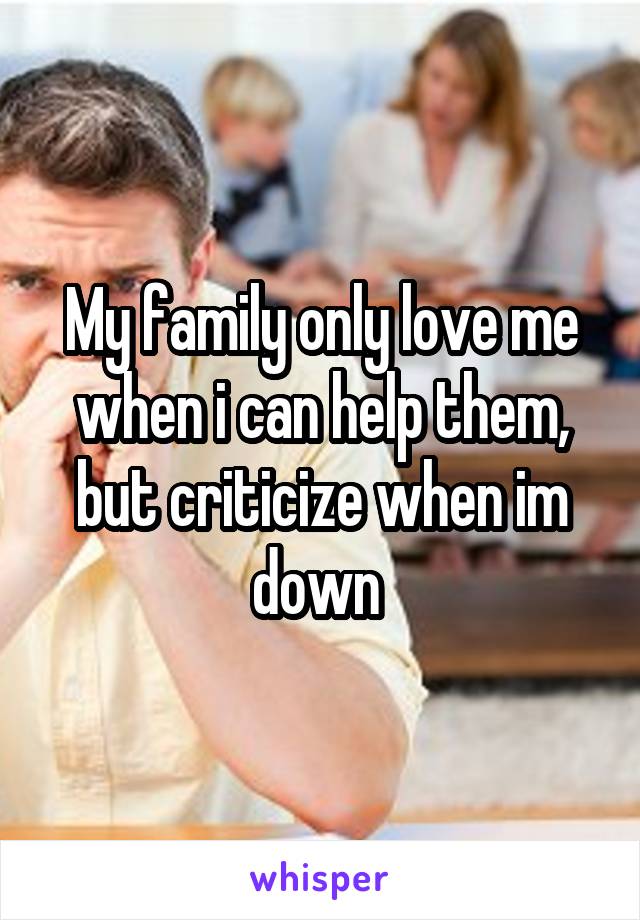 My family only love me when i can help them, but criticize when im down 