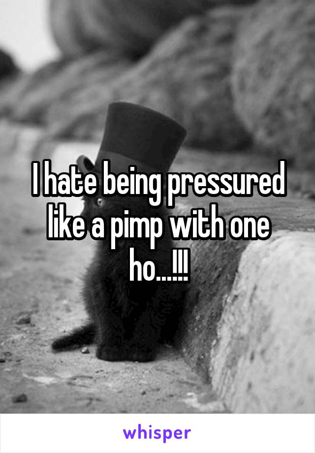 I hate being pressured like a pimp with one ho...!!!