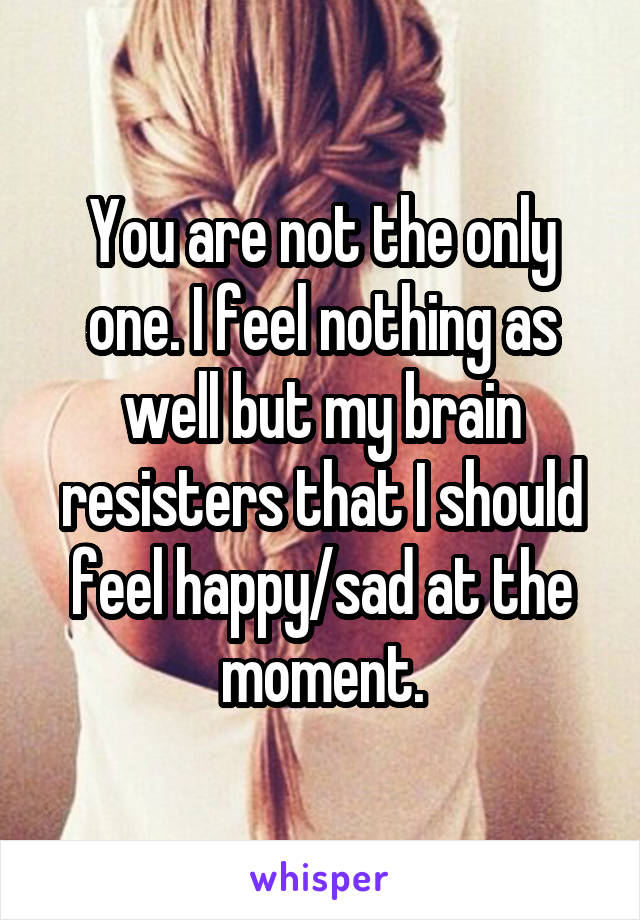 You are not the only one. I feel nothing as well but my brain resisters that I should feel happy/sad at the moment.