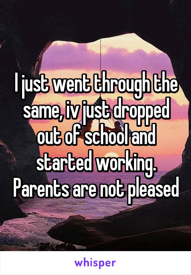 I just went through the same, iv just dropped out of school and started working. Parents are not pleased