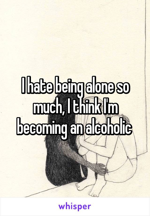I hate being alone so much, I think I'm becoming an alcoholic 