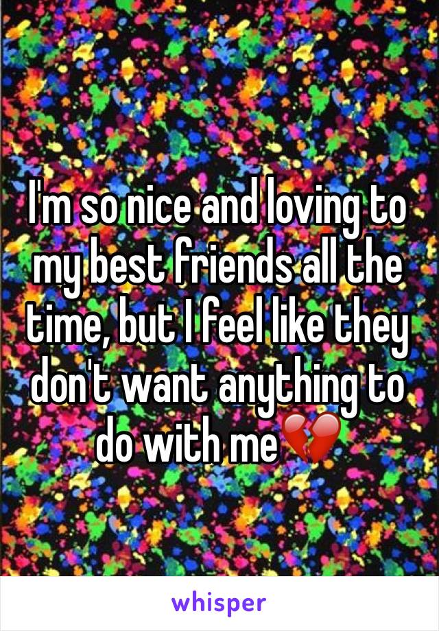 I'm so nice and loving to my best friends all the time, but I feel like they don't want anything to do with me💔