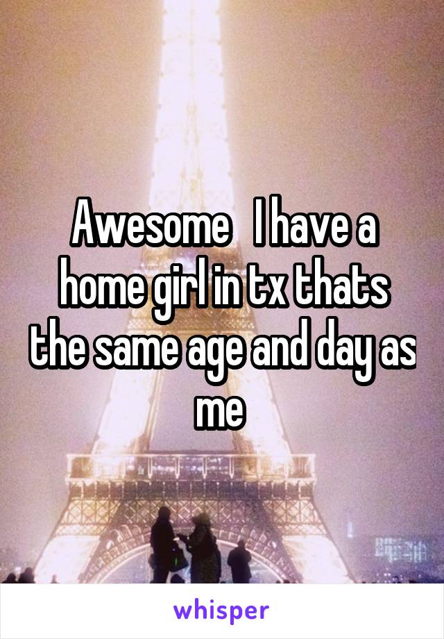Awesome   I have a home girl in tx thats the same age and day as me 