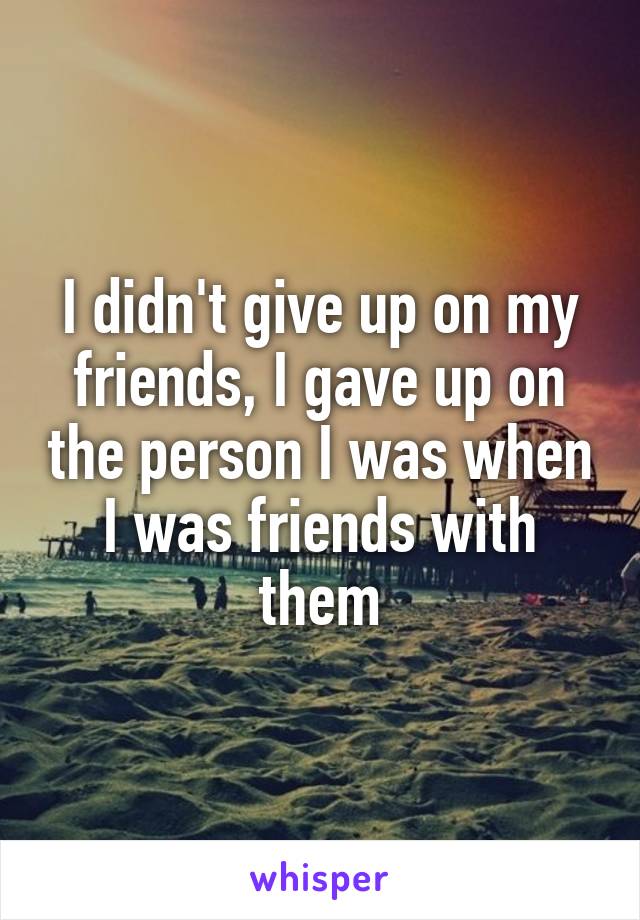 I didn't give up on my friends, I gave up on the person I was when I was friends with them