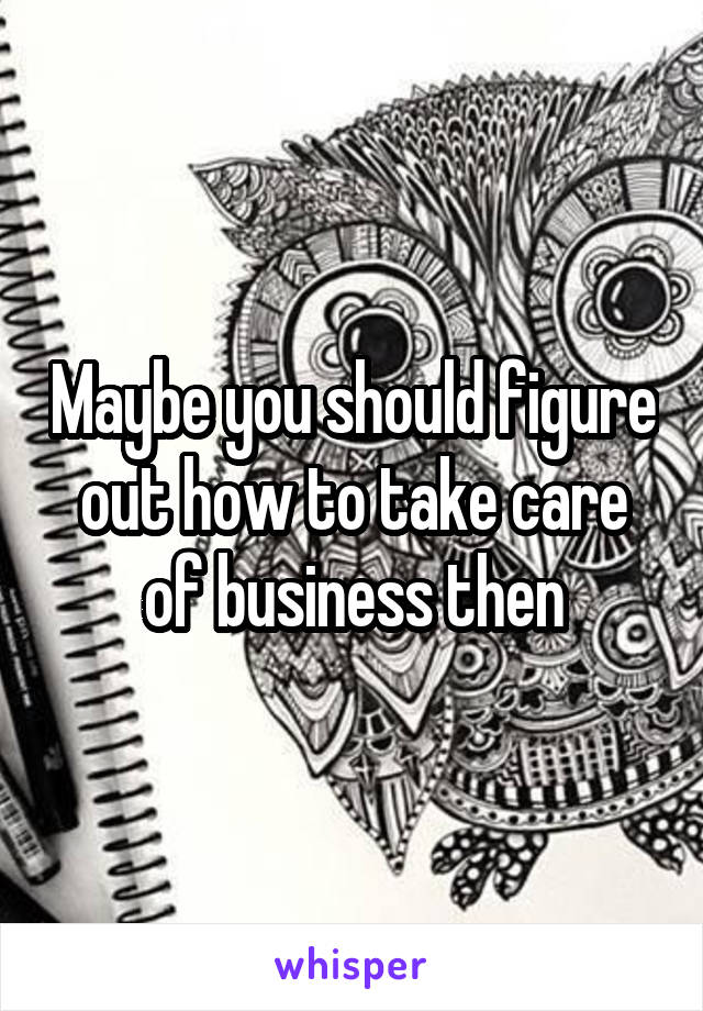 Maybe you should figure out how to take care of business then