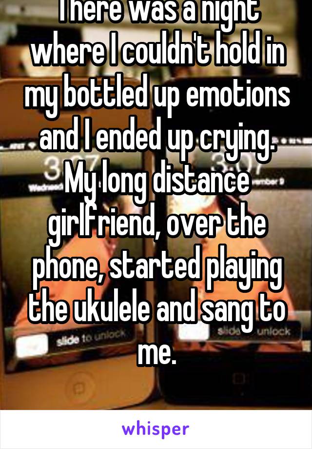 There was a night where I couldn't hold in my bottled up emotions and I ended up crying. My long distance girlfriend, over the phone, started playing the ukulele and sang to me.

I found the one.